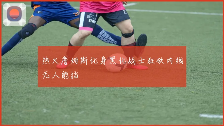 热火詹姆斯化身黑化战士狂砍内线无人能挡