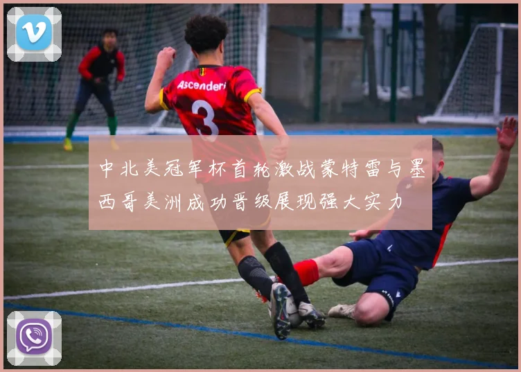中北美冠军杯首轮激战蒙特雷与墨西哥美洲成功晋级展现强大实力