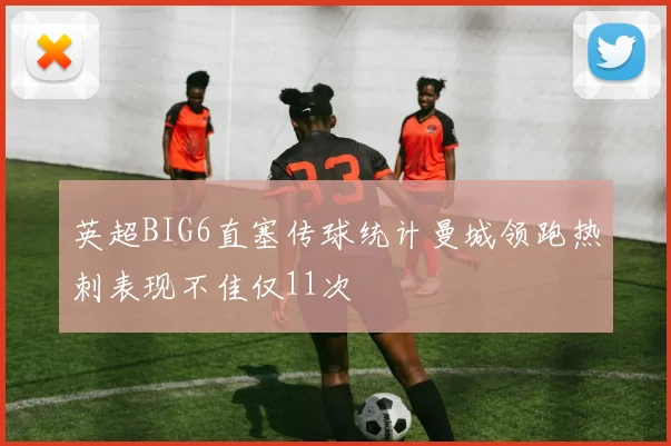 英超BIG6直塞传球统计曼城领跑热刺表现不佳仅11次