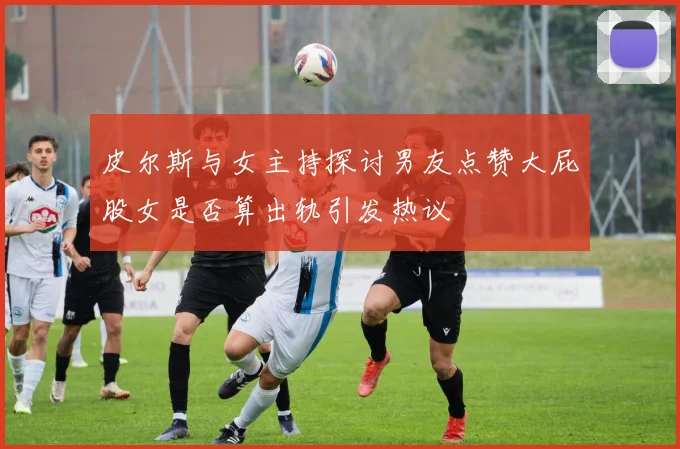皮尔斯与女主持探讨男友点赞大屁股女是否算出轨引发热议