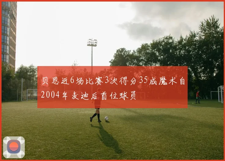 贝恩近6场比赛3次得分35成魔术自2004年麦迪后首位球员