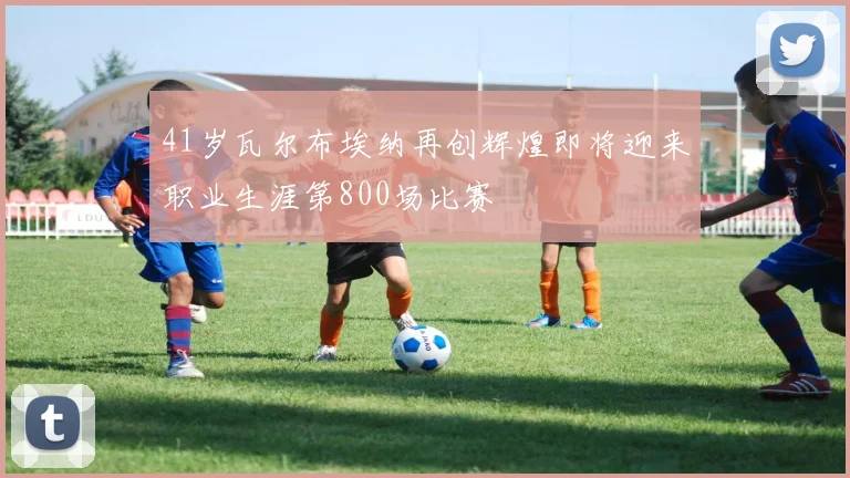 41岁瓦尔布埃纳再创辉煌即将迎来职业生涯第800场比赛