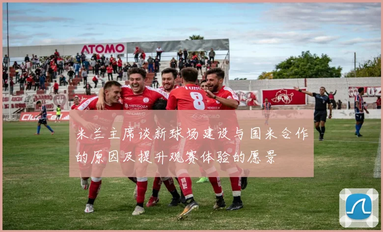 米兰主席谈新球场建设与国米合作的原因及提升观赛体验的愿景