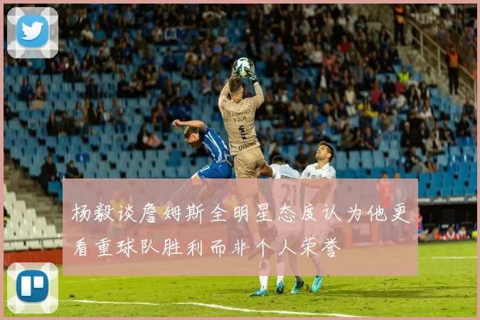 杨毅谈詹姆斯全明星态度认为他更看重球队胜利而非个人荣誉