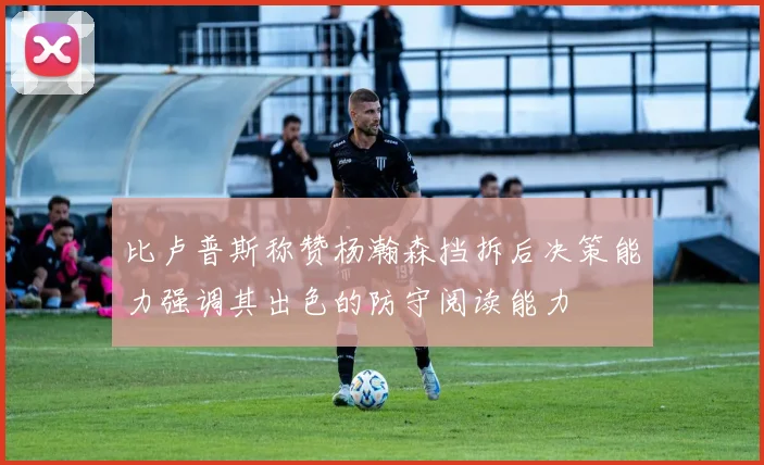 比卢普斯称赞杨瀚森挡拆后决策能力强调其出色的防守阅读能力