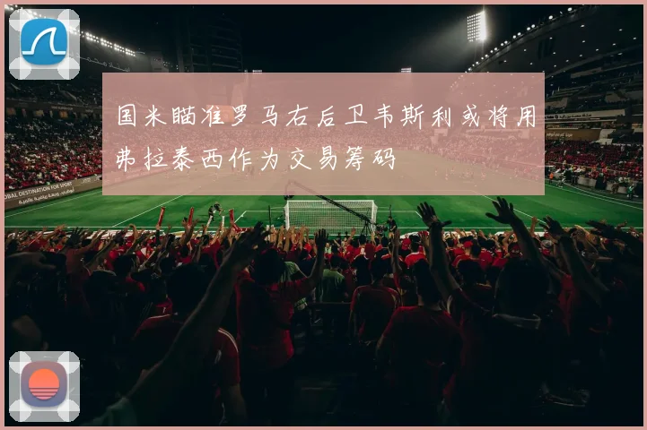 国米瞄准罗马右后卫韦斯利或将用弗拉泰西作为交易筹码