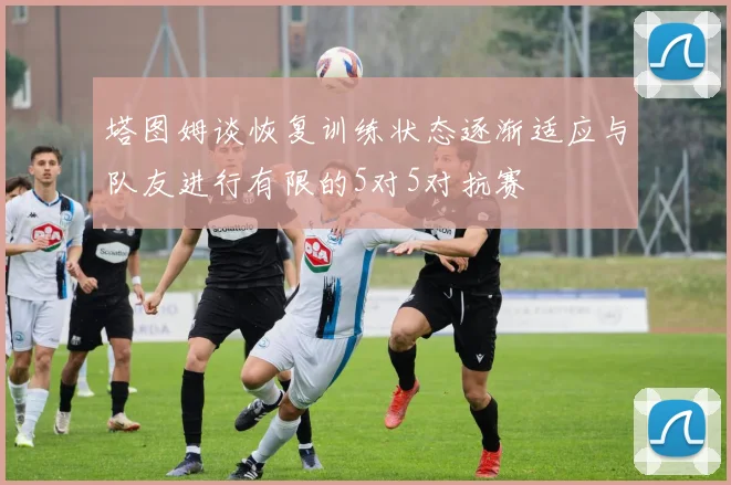 塔图姆谈恢复训练状态逐渐适应与队友进行有限的5对5对抗赛