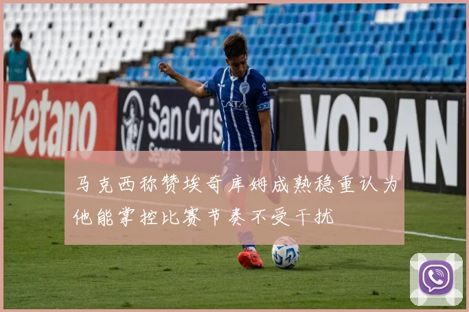 马克西称赞埃奇库姆成熟稳重认为他能掌控比赛节奏不受干扰