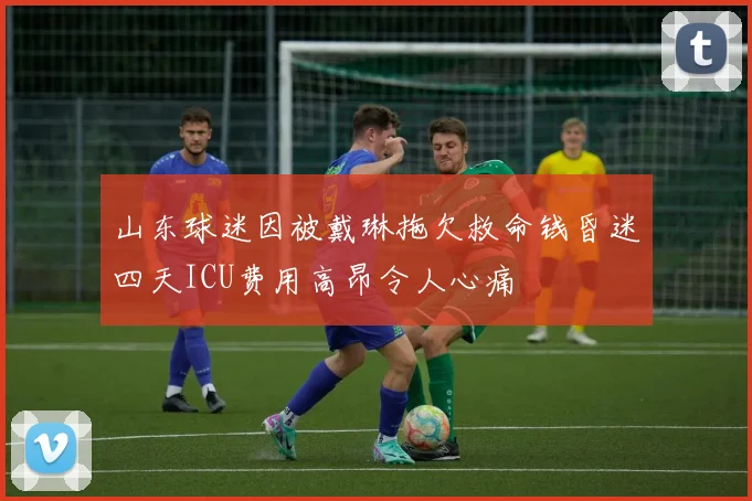 山东球迷因被戴琳拖欠救命钱昏迷四天ICU费用高昂令人心痛