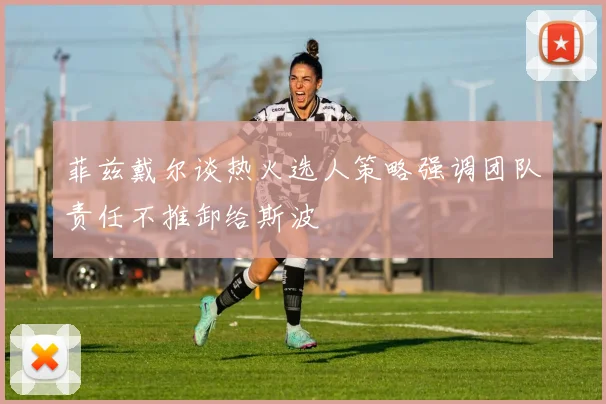 菲兹戴尔谈热火选人策略强调团队责任不推卸给斯波