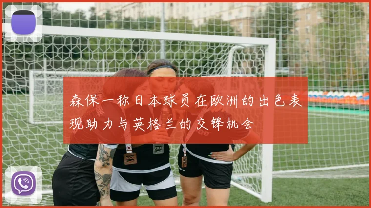 森保一称日本球员在欧洲的出色表现助力与英格兰的交锋机会
