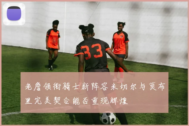 老詹领衔骑士新阵容米切尔与莫布里完美契合能否重现辉煌