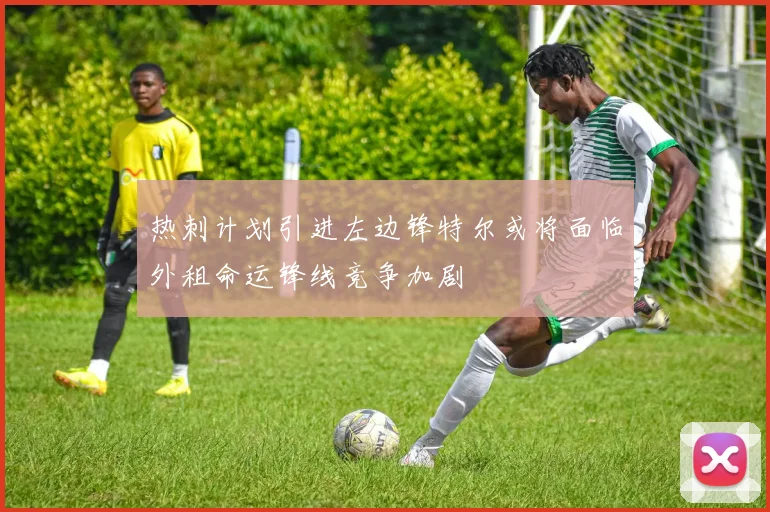 热刺计划引进左边锋特尔或将面临外租命运锋线竞争加剧