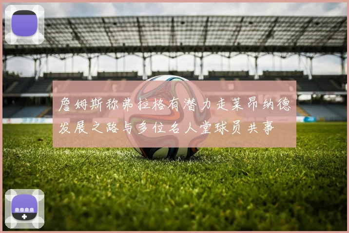 詹姆斯称弗拉格有潜力走莱昂纳德发展之路与多位名人堂球员共事