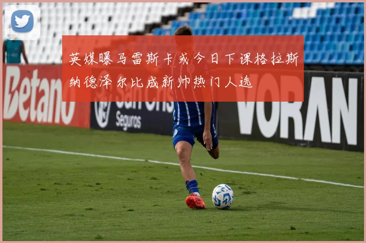 英媒曝马雷斯卡或今日下课格拉斯纳德泽尔比成新帅热门人选