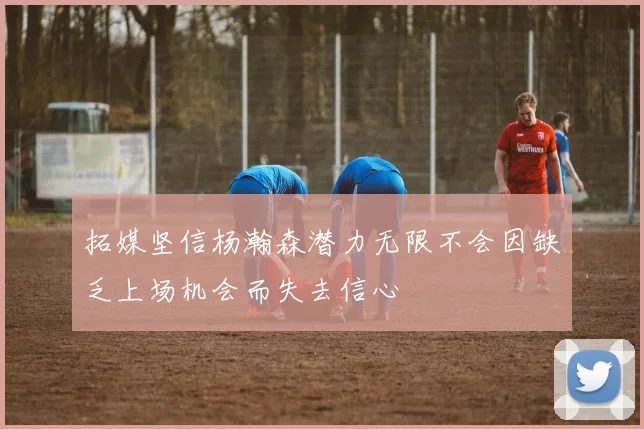 拓媒坚信杨瀚森潜力无限不会因缺乏上场机会而失去信心