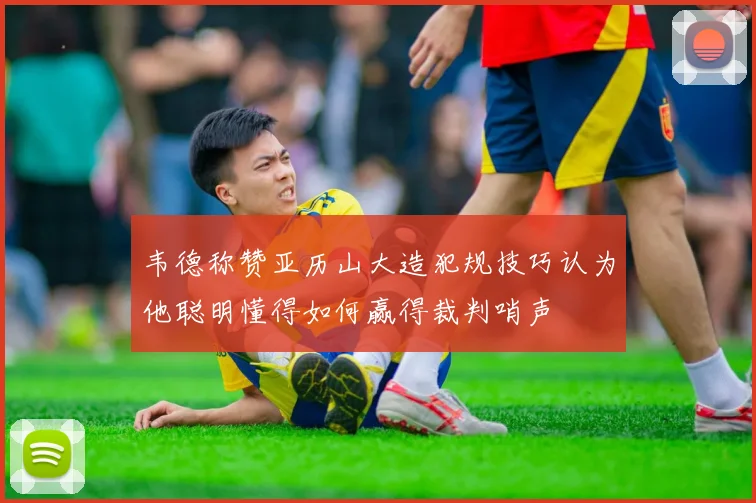 韦德称赞亚历山大造犯规技巧认为他聪明懂得如何赢得裁判哨声