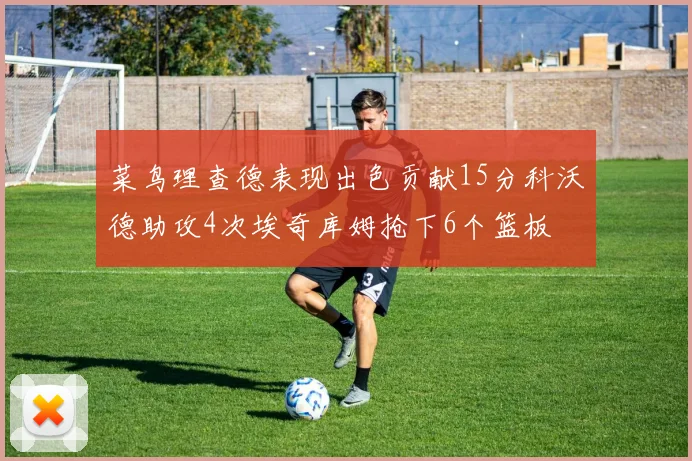 菜鸟理查德表现出色贡献15分科沃德助攻4次埃奇库姆抢下6个篮板