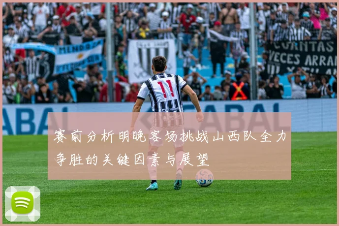 赛前分析明晚客场挑战山西队全力争胜的关键因素与展望