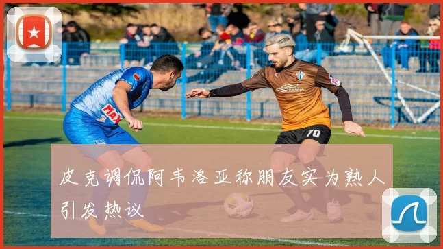 皮克调侃阿韦洛亚称朋友实为熟人引发热议