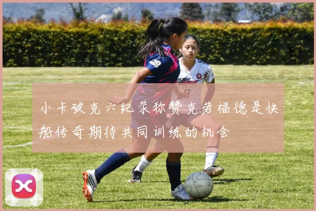 小卡破克六纪录称赞克劳福德是快船传奇期待共同训练的机会