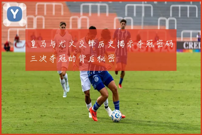 皇马与尤文交锋历史揭示夺冠密码三次夺冠的背后秘密
